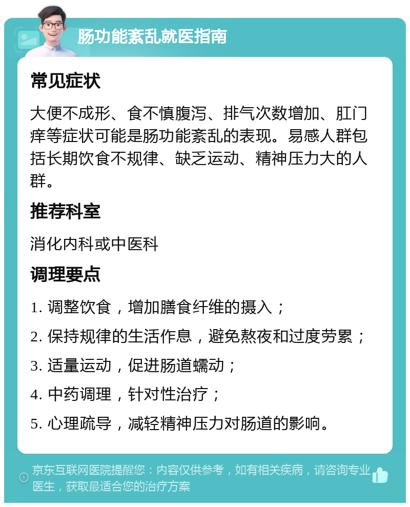 肠功能紊乱就医指南 常见症状 大便不成形、食不慎腹泻、排气次数增加、肛门痒等症状可能是肠功能紊乱的表现。易感人群包括长期饮食不规律、缺乏运动、精神压力大的人群。 推荐科室 消化内科或中医科 调理要点 1. 调整饮食，增加膳食纤维的摄入； 2. 保持规律的生活作息，避免熬夜和过度劳累； 3. 适量运动，促进肠道蠕动； 4. 中药调理，针对性治疗； 5. 心理疏导，减轻精神压力对肠道的影响。