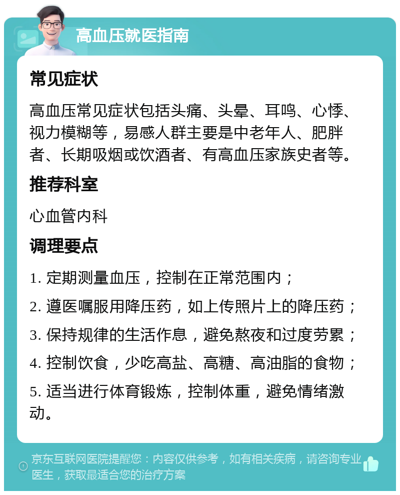 高血压就医指南 常见症状 高血压常见症状包括头痛、头晕、耳鸣、心悸、视力模糊等，易感人群主要是中老年人、肥胖者、长期吸烟或饮酒者、有高血压家族史者等。 推荐科室 心血管内科 调理要点 1. 定期测量血压，控制在正常范围内； 2. 遵医嘱服用降压药，如上传照片上的降压药； 3. 保持规律的生活作息，避免熬夜和过度劳累； 4. 控制饮食，少吃高盐、高糖、高油脂的食物； 5. 适当进行体育锻炼，控制体重，避免情绪激动。