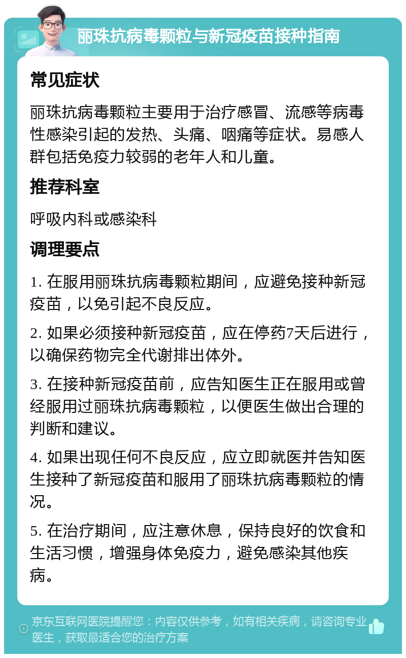 丽珠抗病毒颗粒与新冠疫苗接种指南 常见症状 丽珠抗病毒颗粒主要用于治疗感冒、流感等病毒性感染引起的发热、头痛、咽痛等症状。易感人群包括免疫力较弱的老年人和儿童。 推荐科室 呼吸内科或感染科 调理要点 1. 在服用丽珠抗病毒颗粒期间，应避免接种新冠疫苗，以免引起不良反应。 2. 如果必须接种新冠疫苗，应在停药7天后进行，以确保药物完全代谢排出体外。 3. 在接种新冠疫苗前，应告知医生正在服用或曾经服用过丽珠抗病毒颗粒，以便医生做出合理的判断和建议。 4. 如果出现任何不良反应，应立即就医并告知医生接种了新冠疫苗和服用了丽珠抗病毒颗粒的情况。 5. 在治疗期间，应注意休息，保持良好的饮食和生活习惯，增强身体免疫力，避免感染其他疾病。