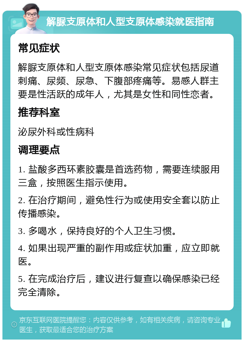 解脲支原体和人型支原体感染就医指南 常见症状 解脲支原体和人型支原体感染常见症状包括尿道刺痛、尿频、尿急、下腹部疼痛等。易感人群主要是性活跃的成年人，尤其是女性和同性恋者。 推荐科室 泌尿外科或性病科 调理要点 1. 盐酸多西环素胶囊是首选药物，需要连续服用三盒，按照医生指示使用。 2. 在治疗期间，避免性行为或使用安全套以防止传播感染。 3. 多喝水，保持良好的个人卫生习惯。 4. 如果出现严重的副作用或症状加重，应立即就医。 5. 在完成治疗后，建议进行复查以确保感染已经完全清除。