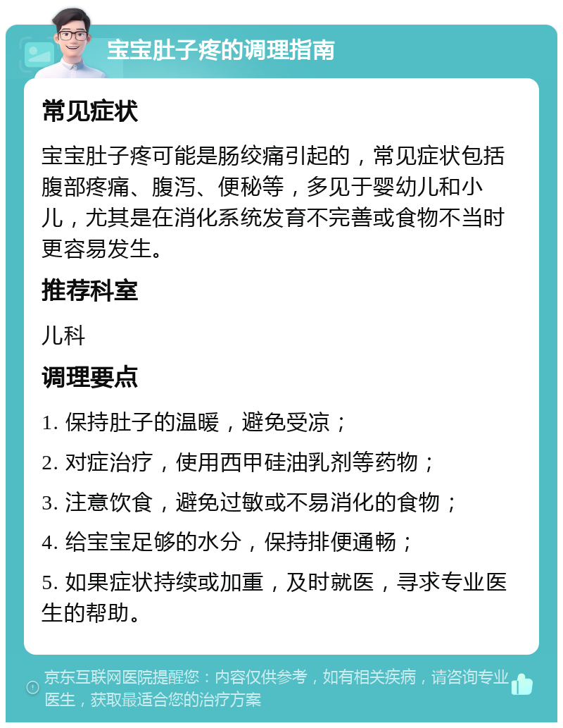 宝宝肚子疼的调理指南 常见症状 宝宝肚子疼可能是肠绞痛引起的，常见症状包括腹部疼痛、腹泻、便秘等，多见于婴幼儿和小儿，尤其是在消化系统发育不完善或食物不当时更容易发生。 推荐科室 儿科 调理要点 1. 保持肚子的温暖，避免受凉； 2. 对症治疗，使用西甲硅油乳剂等药物； 3. 注意饮食，避免过敏或不易消化的食物； 4. 给宝宝足够的水分，保持排便通畅； 5. 如果症状持续或加重，及时就医，寻求专业医生的帮助。