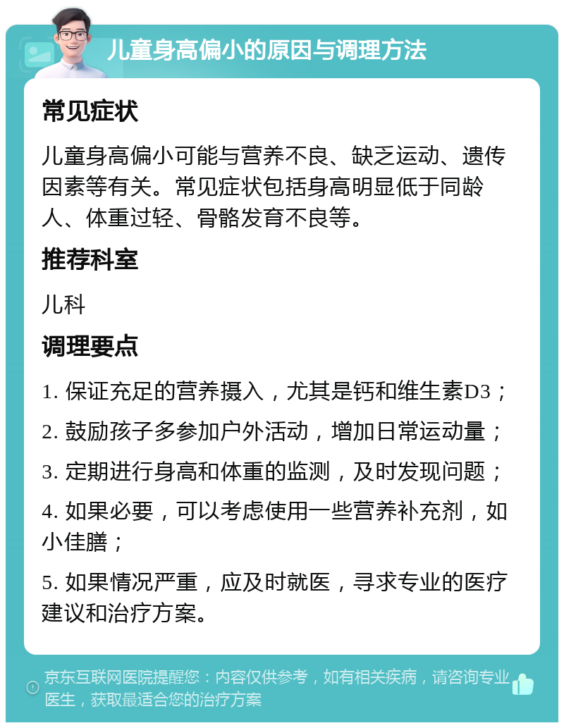 儿童身高偏小的原因与调理方法 常见症状 儿童身高偏小可能与营养不良、缺乏运动、遗传因素等有关。常见症状包括身高明显低于同龄人、体重过轻、骨骼发育不良等。 推荐科室 儿科 调理要点 1. 保证充足的营养摄入，尤其是钙和维生素D3； 2. 鼓励孩子多参加户外活动，增加日常运动量； 3. 定期进行身高和体重的监测，及时发现问题； 4. 如果必要，可以考虑使用一些营养补充剂，如小佳膳； 5. 如果情况严重，应及时就医，寻求专业的医疗建议和治疗方案。