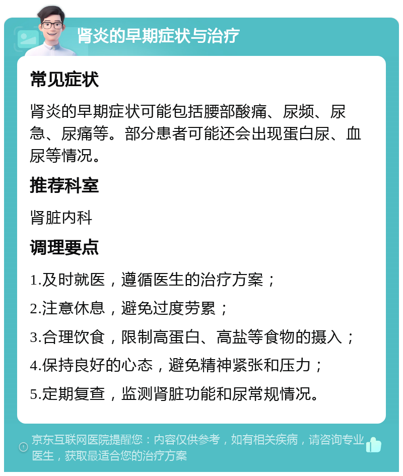 肾炎的早期症状与治疗 常见症状 肾炎的早期症状可能包括腰部酸痛、尿频、尿急、尿痛等。部分患者可能还会出现蛋白尿、血尿等情况。 推荐科室 肾脏内科 调理要点 1.及时就医，遵循医生的治疗方案； 2.注意休息，避免过度劳累； 3.合理饮食，限制高蛋白、高盐等食物的摄入； 4.保持良好的心态，避免精神紧张和压力； 5.定期复查，监测肾脏功能和尿常规情况。