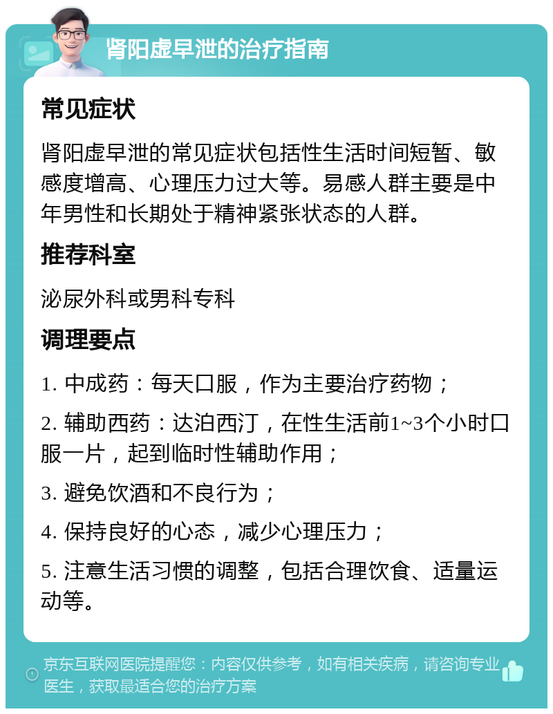 肾阳虚早泄的治疗指南 常见症状 肾阳虚早泄的常见症状包括性生活时间短暂、敏感度增高、心理压力过大等。易感人群主要是中年男性和长期处于精神紧张状态的人群。 推荐科室 泌尿外科或男科专科 调理要点 1. 中成药：每天口服，作为主要治疗药物； 2. 辅助西药：达泊西汀，在性生活前1~3个小时口服一片，起到临时性辅助作用； 3. 避免饮酒和不良行为； 4. 保持良好的心态，减少心理压力； 5. 注意生活习惯的调整，包括合理饮食、适量运动等。