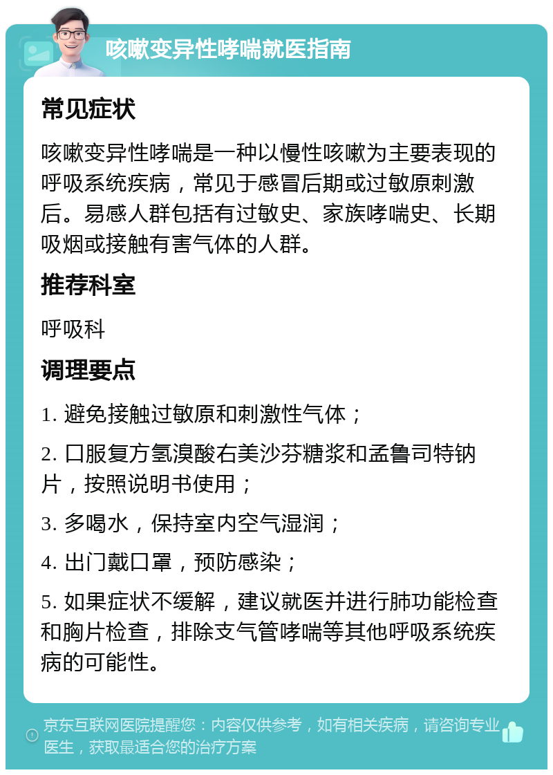 咳嗽变异性哮喘就医指南 常见症状 咳嗽变异性哮喘是一种以慢性咳嗽为主要表现的呼吸系统疾病，常见于感冒后期或过敏原刺激后。易感人群包括有过敏史、家族哮喘史、长期吸烟或接触有害气体的人群。 推荐科室 呼吸科 调理要点 1. 避免接触过敏原和刺激性气体； 2. 口服复方氢溴酸右美沙芬糖浆和孟鲁司特钠片，按照说明书使用； 3. 多喝水，保持室内空气湿润； 4. 出门戴口罩，预防感染； 5. 如果症状不缓解，建议就医并进行肺功能检查和胸片检查，排除支气管哮喘等其他呼吸系统疾病的可能性。