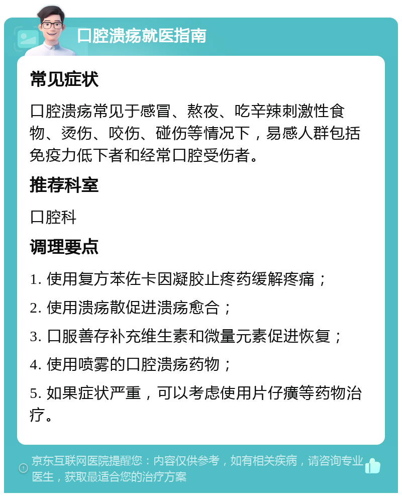 口腔溃疡就医指南 常见症状 口腔溃疡常见于感冒、熬夜、吃辛辣刺激性食物、烫伤、咬伤、碰伤等情况下，易感人群包括免疫力低下者和经常口腔受伤者。 推荐科室 口腔科 调理要点 1. 使用复方苯佐卡因凝胶止疼药缓解疼痛； 2. 使用溃疡散促进溃疡愈合； 3. 口服善存补充维生素和微量元素促进恢复； 4. 使用喷雾的口腔溃疡药物； 5. 如果症状严重，可以考虑使用片仔癀等药物治疗。