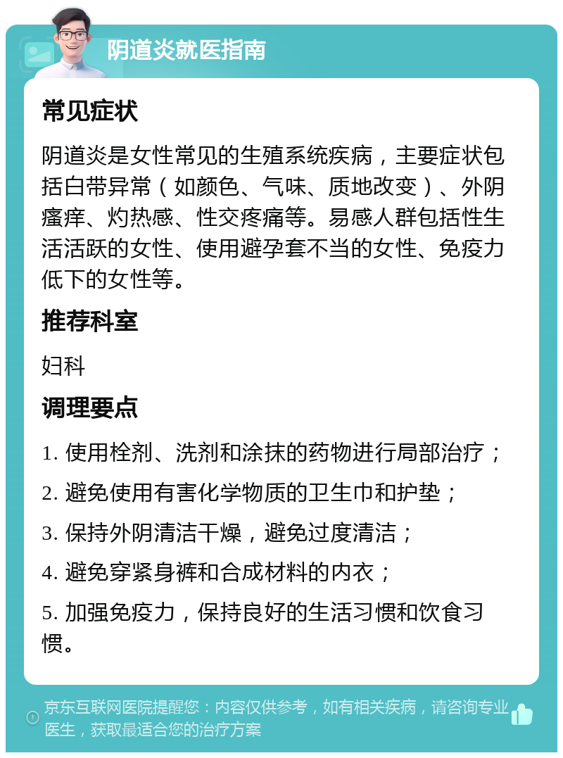 阴道炎就医指南 常见症状 阴道炎是女性常见的生殖系统疾病，主要症状包括白带异常（如颜色、气味、质地改变）、外阴瘙痒、灼热感、性交疼痛等。易感人群包括性生活活跃的女性、使用避孕套不当的女性、免疫力低下的女性等。 推荐科室 妇科 调理要点 1. 使用栓剂、洗剂和涂抹的药物进行局部治疗； 2. 避免使用有害化学物质的卫生巾和护垫； 3. 保持外阴清洁干燥，避免过度清洁； 4. 避免穿紧身裤和合成材料的内衣； 5. 加强免疫力，保持良好的生活习惯和饮食习惯。