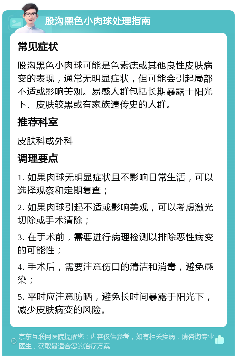 股沟黑色小肉球处理指南 常见症状 股沟黑色小肉球可能是色素痣或其他良性皮肤病变的表现，通常无明显症状，但可能会引起局部不适或影响美观。易感人群包括长期暴露于阳光下、皮肤较黑或有家族遗传史的人群。 推荐科室 皮肤科或外科 调理要点 1. 如果肉球无明显症状且不影响日常生活，可以选择观察和定期复查； 2. 如果肉球引起不适或影响美观，可以考虑激光切除或手术清除； 3. 在手术前，需要进行病理检测以排除恶性病变的可能性； 4. 手术后，需要注意伤口的清洁和消毒，避免感染； 5. 平时应注意防晒，避免长时间暴露于阳光下，减少皮肤病变的风险。