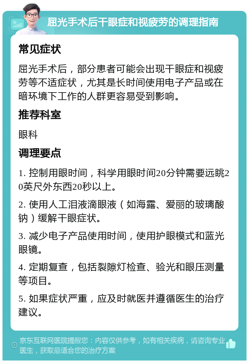 屈光手术后干眼症和视疲劳的调理指南 常见症状 屈光手术后，部分患者可能会出现干眼症和视疲劳等不适症状，尤其是长时间使用电子产品或在暗环境下工作的人群更容易受到影响。 推荐科室 眼科 调理要点 1. 控制用眼时间，科学用眼时间20分钟需要远眺20英尺外东西20秒以上。 2. 使用人工泪液滴眼液（如海露、爱丽的玻璃酸钠）缓解干眼症状。 3. 减少电子产品使用时间，使用护眼模式和蓝光眼镜。 4. 定期复查，包括裂隙灯检查、验光和眼压测量等项目。 5. 如果症状严重，应及时就医并遵循医生的治疗建议。