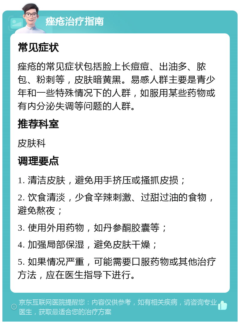 痤疮治疗指南 常见症状 痤疮的常见症状包括脸上长痘痘、出油多、脓包、粉刺等，皮肤暗黄黑。易感人群主要是青少年和一些特殊情况下的人群，如服用某些药物或有内分泌失调等问题的人群。 推荐科室 皮肤科 调理要点 1. 清洁皮肤，避免用手挤压或搔抓皮损； 2. 饮食清淡，少食辛辣刺激、过甜过油的食物，避免熬夜； 3. 使用外用药物，如丹参酮胶囊等； 4. 加强局部保湿，避免皮肤干燥； 5. 如果情况严重，可能需要口服药物或其他治疗方法，应在医生指导下进行。