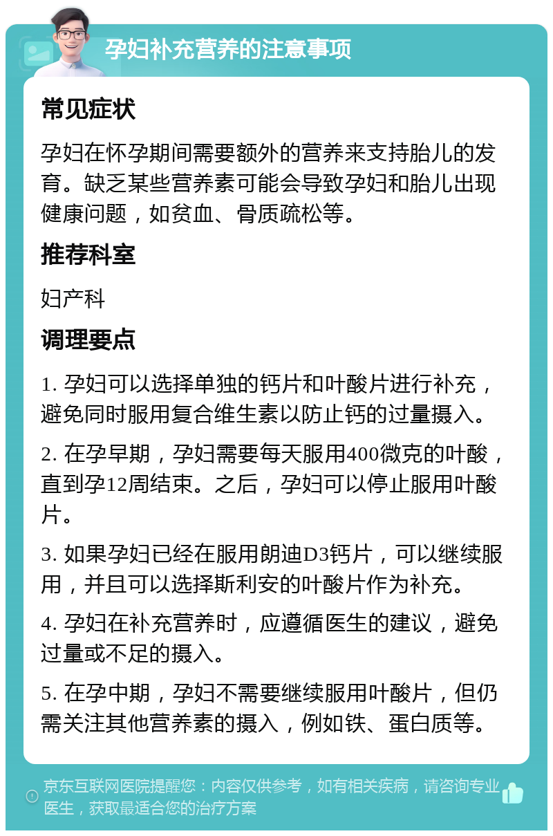 孕妇补充营养的注意事项 常见症状 孕妇在怀孕期间需要额外的营养来支持胎儿的发育。缺乏某些营养素可能会导致孕妇和胎儿出现健康问题，如贫血、骨质疏松等。 推荐科室 妇产科 调理要点 1. 孕妇可以选择单独的钙片和叶酸片进行补充，避免同时服用复合维生素以防止钙的过量摄入。 2. 在孕早期，孕妇需要每天服用400微克的叶酸，直到孕12周结束。之后，孕妇可以停止服用叶酸片。 3. 如果孕妇已经在服用朗迪D3钙片，可以继续服用，并且可以选择斯利安的叶酸片作为补充。 4. 孕妇在补充营养时，应遵循医生的建议，避免过量或不足的摄入。 5. 在孕中期，孕妇不需要继续服用叶酸片，但仍需关注其他营养素的摄入，例如铁、蛋白质等。