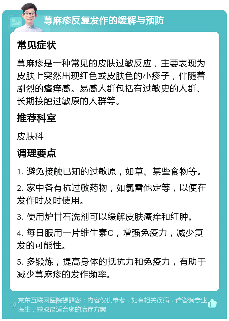 荨麻疹反复发作的缓解与预防 常见症状 荨麻疹是一种常见的皮肤过敏反应，主要表现为皮肤上突然出现红色或皮肤色的小疹子，伴随着剧烈的瘙痒感。易感人群包括有过敏史的人群、长期接触过敏原的人群等。 推荐科室 皮肤科 调理要点 1. 避免接触已知的过敏原，如草、某些食物等。 2. 家中备有抗过敏药物，如氯雷他定等，以便在发作时及时使用。 3. 使用炉甘石洗剂可以缓解皮肤瘙痒和红肿。 4. 每日服用一片维生素C，增强免疫力，减少复发的可能性。 5. 多锻炼，提高身体的抵抗力和免疫力，有助于减少荨麻疹的发作频率。