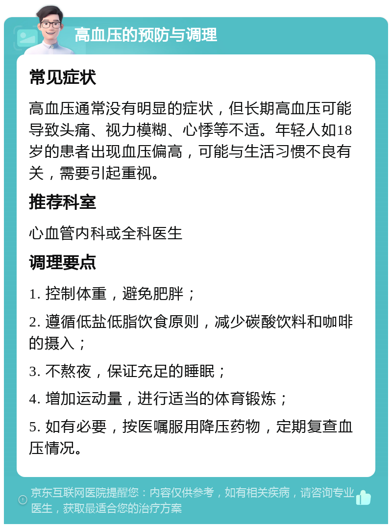 高血压的预防与调理 常见症状 高血压通常没有明显的症状，但长期高血压可能导致头痛、视力模糊、心悸等不适。年轻人如18岁的患者出现血压偏高，可能与生活习惯不良有关，需要引起重视。 推荐科室 心血管内科或全科医生 调理要点 1. 控制体重，避免肥胖； 2. 遵循低盐低脂饮食原则，减少碳酸饮料和咖啡的摄入； 3. 不熬夜，保证充足的睡眠； 4. 增加运动量，进行适当的体育锻炼； 5. 如有必要，按医嘱服用降压药物，定期复查血压情况。