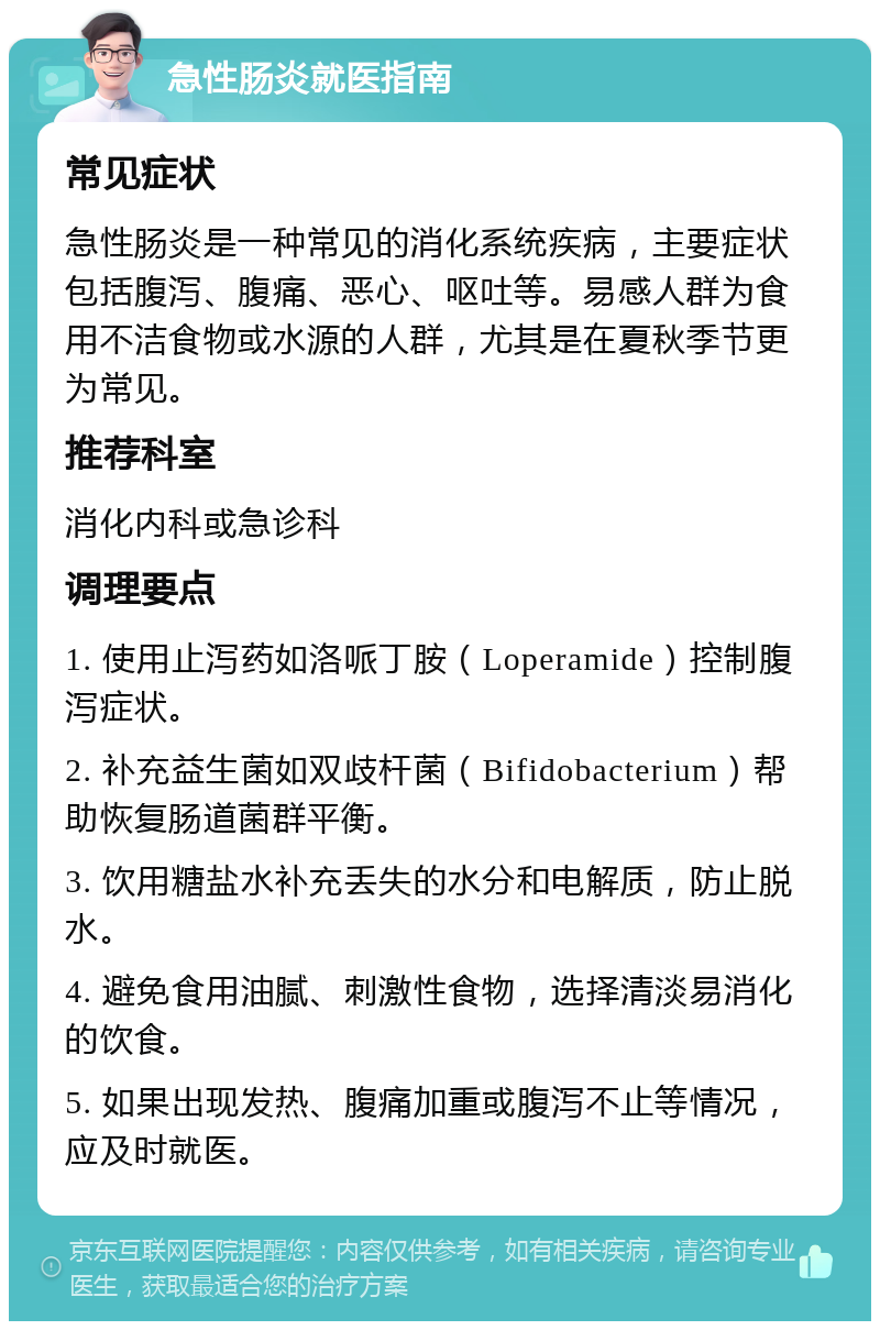 急性肠炎就医指南 常见症状 急性肠炎是一种常见的消化系统疾病，主要症状包括腹泻、腹痛、恶心、呕吐等。易感人群为食用不洁食物或水源的人群，尤其是在夏秋季节更为常见。 推荐科室 消化内科或急诊科 调理要点 1. 使用止泻药如洛哌丁胺（Loperamide）控制腹泻症状。 2. 补充益生菌如双歧杆菌（Bifidobacterium）帮助恢复肠道菌群平衡。 3. 饮用糖盐水补充丢失的水分和电解质，防止脱水。 4. 避免食用油腻、刺激性食物，选择清淡易消化的饮食。 5. 如果出现发热、腹痛加重或腹泻不止等情况，应及时就医。