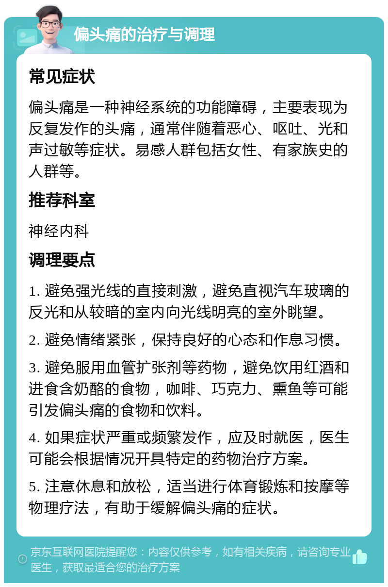 偏头痛的治疗与调理 常见症状 偏头痛是一种神经系统的功能障碍，主要表现为反复发作的头痛，通常伴随着恶心、呕吐、光和声过敏等症状。易感人群包括女性、有家族史的人群等。 推荐科室 神经内科 调理要点 1. 避免强光线的直接刺激，避免直视汽车玻璃的反光和从较暗的室内向光线明亮的室外眺望。 2. 避免情绪紧张，保持良好的心态和作息习惯。 3. 避免服用血管扩张剂等药物，避免饮用红酒和进食含奶酪的食物，咖啡、巧克力、熏鱼等可能引发偏头痛的食物和饮料。 4. 如果症状严重或频繁发作，应及时就医，医生可能会根据情况开具特定的药物治疗方案。 5. 注意休息和放松，适当进行体育锻炼和按摩等物理疗法，有助于缓解偏头痛的症状。