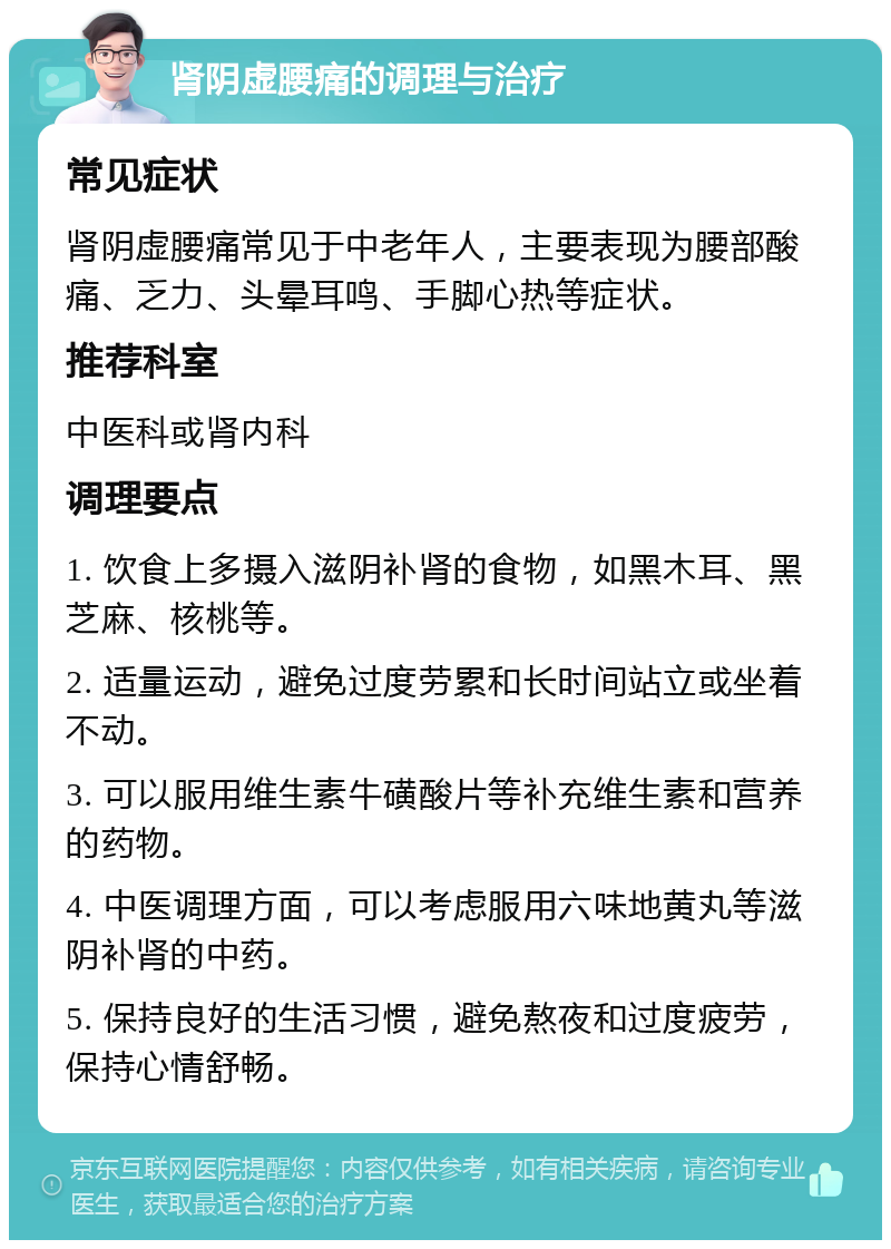 肾阴虚腰痛的调理与治疗 常见症状 肾阴虚腰痛常见于中老年人，主要表现为腰部酸痛、乏力、头晕耳鸣、手脚心热等症状。 推荐科室 中医科或肾内科 调理要点 1. 饮食上多摄入滋阴补肾的食物，如黑木耳、黑芝麻、核桃等。 2. 适量运动，避免过度劳累和长时间站立或坐着不动。 3. 可以服用维生素牛磺酸片等补充维生素和营养的药物。 4. 中医调理方面，可以考虑服用六味地黄丸等滋阴补肾的中药。 5. 保持良好的生活习惯，避免熬夜和过度疲劳，保持心情舒畅。