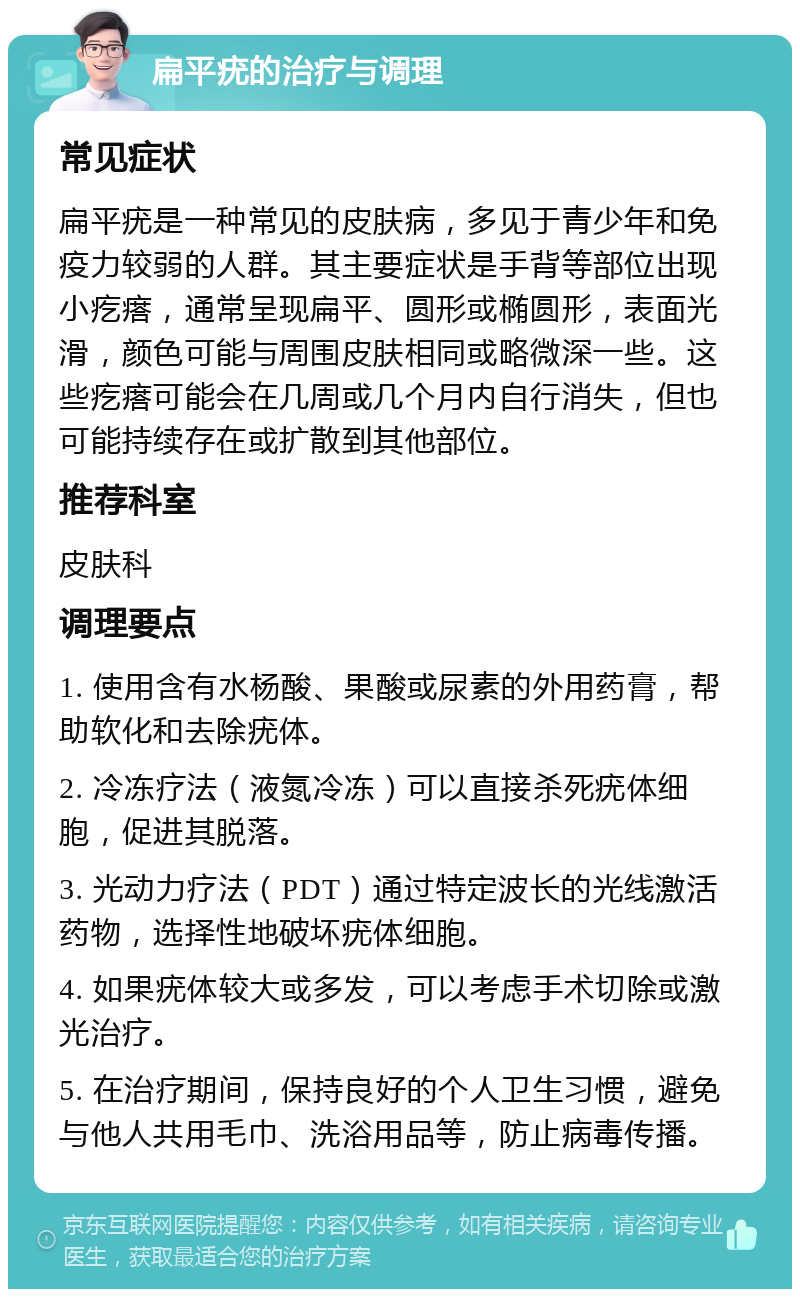 扁平疣的治疗与调理 常见症状 扁平疣是一种常见的皮肤病，多见于青少年和免疫力较弱的人群。其主要症状是手背等部位出现小疙瘩，通常呈现扁平、圆形或椭圆形，表面光滑，颜色可能与周围皮肤相同或略微深一些。这些疙瘩可能会在几周或几个月内自行消失，但也可能持续存在或扩散到其他部位。 推荐科室 皮肤科 调理要点 1. 使用含有水杨酸、果酸或尿素的外用药膏，帮助软化和去除疣体。 2. 冷冻疗法（液氮冷冻）可以直接杀死疣体细胞，促进其脱落。 3. 光动力疗法（PDT）通过特定波长的光线激活药物，选择性地破坏疣体细胞。 4. 如果疣体较大或多发，可以考虑手术切除或激光治疗。 5. 在治疗期间，保持良好的个人卫生习惯，避免与他人共用毛巾、洗浴用品等，防止病毒传播。