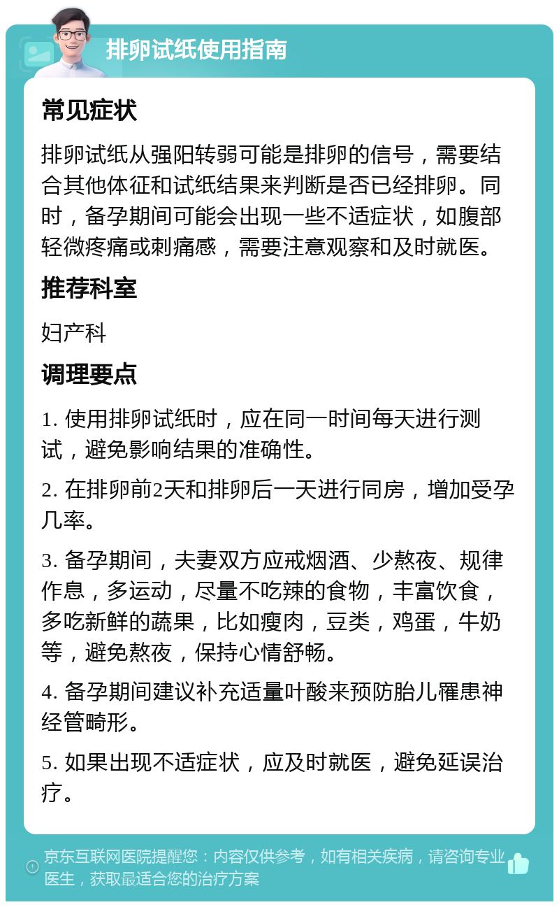 排卵试纸使用指南 常见症状 排卵试纸从强阳转弱可能是排卵的信号，需要结合其他体征和试纸结果来判断是否已经排卵。同时，备孕期间可能会出现一些不适症状，如腹部轻微疼痛或刺痛感，需要注意观察和及时就医。 推荐科室 妇产科 调理要点 1. 使用排卵试纸时，应在同一时间每天进行测试，避免影响结果的准确性。 2. 在排卵前2天和排卵后一天进行同房，增加受孕几率。 3. 备孕期间，夫妻双方应戒烟酒、少熬夜、规律作息，多运动，尽量不吃辣的食物，丰富饮食，多吃新鲜的蔬果，比如瘦肉，豆类，鸡蛋，牛奶等，避免熬夜，保持心情舒畅。 4. 备孕期间建议补充适量叶酸来预防胎儿罹患神经管畸形。 5. 如果出现不适症状，应及时就医，避免延误治疗。