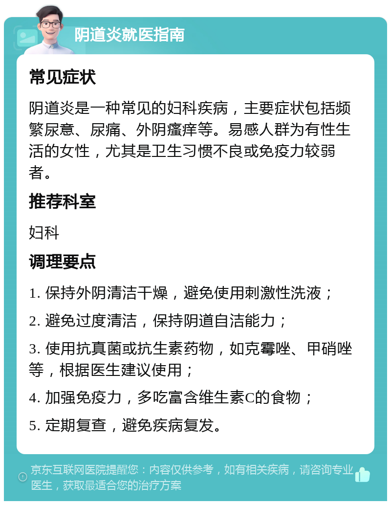 阴道炎就医指南 常见症状 阴道炎是一种常见的妇科疾病，主要症状包括频繁尿意、尿痛、外阴瘙痒等。易感人群为有性生活的女性，尤其是卫生习惯不良或免疫力较弱者。 推荐科室 妇科 调理要点 1. 保持外阴清洁干燥，避免使用刺激性洗液； 2. 避免过度清洁，保持阴道自洁能力； 3. 使用抗真菌或抗生素药物，如克霉唑、甲硝唑等，根据医生建议使用； 4. 加强免疫力，多吃富含维生素C的食物； 5. 定期复查，避免疾病复发。