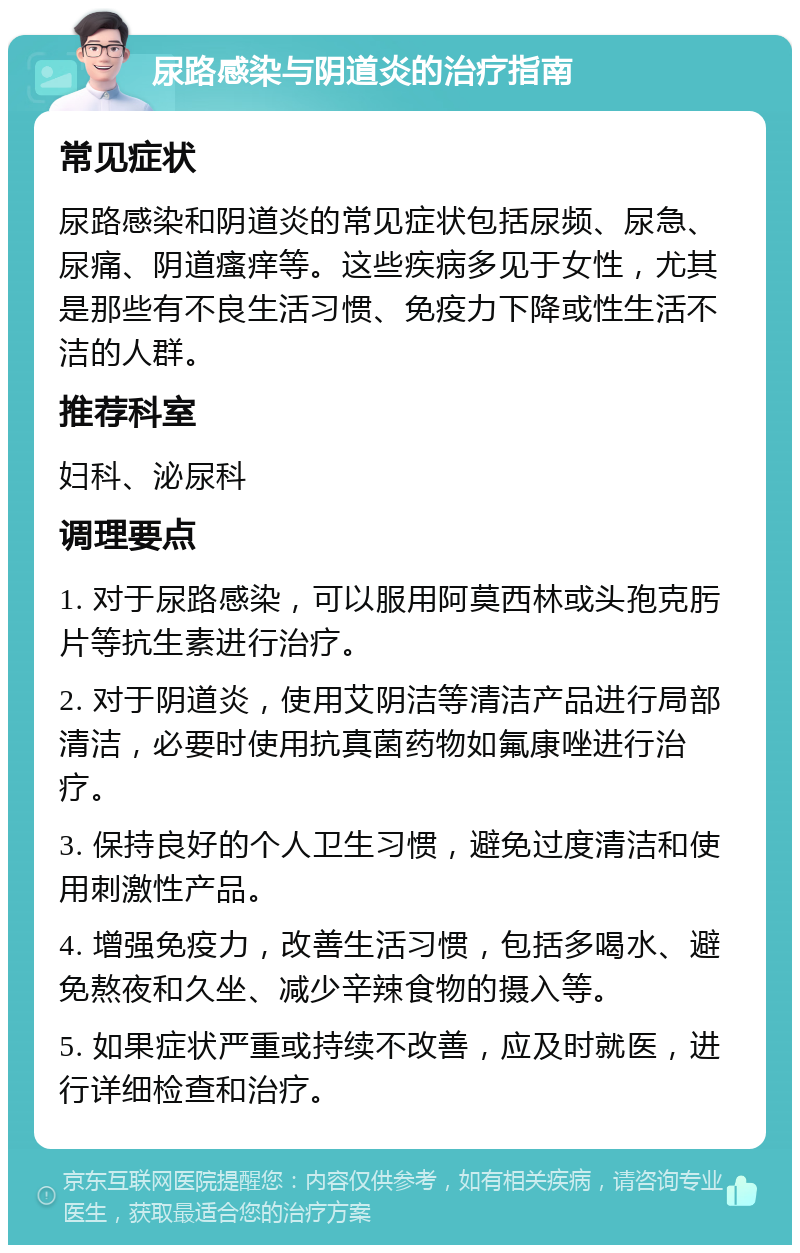 尿路感染与阴道炎的治疗指南 常见症状 尿路感染和阴道炎的常见症状包括尿频、尿急、尿痛、阴道瘙痒等。这些疾病多见于女性，尤其是那些有不良生活习惯、免疫力下降或性生活不洁的人群。 推荐科室 妇科、泌尿科 调理要点 1. 对于尿路感染，可以服用阿莫西林或头孢克肟片等抗生素进行治疗。 2. 对于阴道炎，使用艾阴洁等清洁产品进行局部清洁，必要时使用抗真菌药物如氟康唑进行治疗。 3. 保持良好的个人卫生习惯，避免过度清洁和使用刺激性产品。 4. 增强免疫力，改善生活习惯，包括多喝水、避免熬夜和久坐、减少辛辣食物的摄入等。 5. 如果症状严重或持续不改善，应及时就医，进行详细检查和治疗。