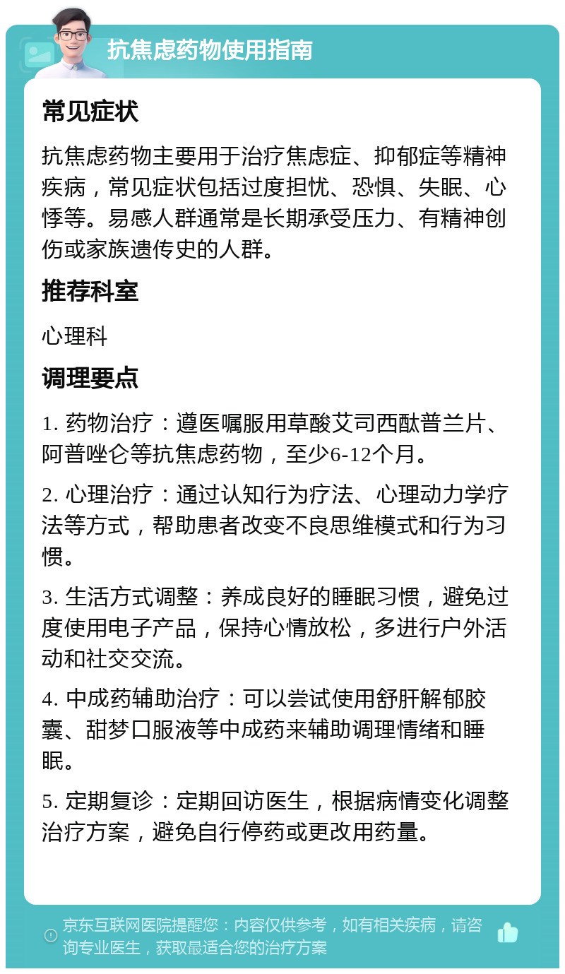 抗焦虑药物使用指南 常见症状 抗焦虑药物主要用于治疗焦虑症、抑郁症等精神疾病，常见症状包括过度担忧、恐惧、失眠、心悸等。易感人群通常是长期承受压力、有精神创伤或家族遗传史的人群。 推荐科室 心理科 调理要点 1. 药物治疗：遵医嘱服用草酸艾司西酞普兰片、阿普唑仑等抗焦虑药物，至少6-12个月。 2. 心理治疗：通过认知行为疗法、心理动力学疗法等方式，帮助患者改变不良思维模式和行为习惯。 3. 生活方式调整：养成良好的睡眠习惯，避免过度使用电子产品，保持心情放松，多进行户外活动和社交交流。 4. 中成药辅助治疗：可以尝试使用舒肝解郁胶囊、甜梦口服液等中成药来辅助调理情绪和睡眠。 5. 定期复诊：定期回访医生，根据病情变化调整治疗方案，避免自行停药或更改用药量。