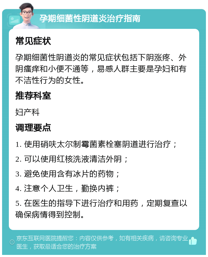 孕期细菌性阴道炎治疗指南 常见症状 孕期细菌性阴道炎的常见症状包括下阴涨疼、外阴瘙痒和小便不通等，易感人群主要是孕妇和有不洁性行为的女性。 推荐科室 妇产科 调理要点 1. 使用硝呋太尔制霉菌素栓塞阴道进行治疗； 2. 可以使用红核洗液清洁外阴； 3. 避免使用含有冰片的药物； 4. 注意个人卫生，勤换内裤； 5. 在医生的指导下进行治疗和用药，定期复查以确保病情得到控制。