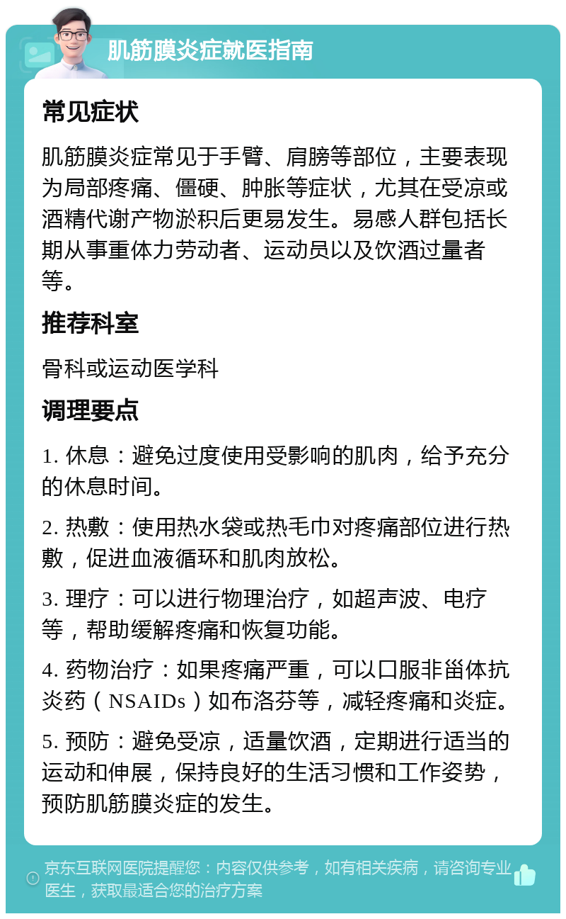 肌筋膜炎症就医指南 常见症状 肌筋膜炎症常见于手臂、肩膀等部位，主要表现为局部疼痛、僵硬、肿胀等症状，尤其在受凉或酒精代谢产物淤积后更易发生。易感人群包括长期从事重体力劳动者、运动员以及饮酒过量者等。 推荐科室 骨科或运动医学科 调理要点 1. 休息：避免过度使用受影响的肌肉，给予充分的休息时间。 2. 热敷：使用热水袋或热毛巾对疼痛部位进行热敷，促进血液循环和肌肉放松。 3. 理疗：可以进行物理治疗，如超声波、电疗等，帮助缓解疼痛和恢复功能。 4. 药物治疗：如果疼痛严重，可以口服非甾体抗炎药（NSAIDs）如布洛芬等，减轻疼痛和炎症。 5. 预防：避免受凉，适量饮酒，定期进行适当的运动和伸展，保持良好的生活习惯和工作姿势，预防肌筋膜炎症的发生。