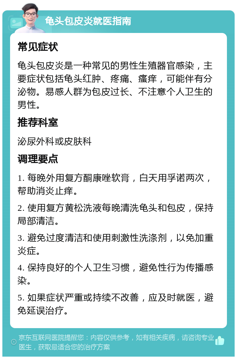 龟头包皮炎就医指南 常见症状 龟头包皮炎是一种常见的男性生殖器官感染，主要症状包括龟头红肿、疼痛、瘙痒，可能伴有分泌物。易感人群为包皮过长、不注意个人卫生的男性。 推荐科室 泌尿外科或皮肤科 调理要点 1. 每晚外用复方酮康唑软膏，白天用孚诺两次，帮助消炎止痒。 2. 使用复方黄松洗液每晚清洗龟头和包皮，保持局部清洁。 3. 避免过度清洁和使用刺激性洗涤剂，以免加重炎症。 4. 保持良好的个人卫生习惯，避免性行为传播感染。 5. 如果症状严重或持续不改善，应及时就医，避免延误治疗。