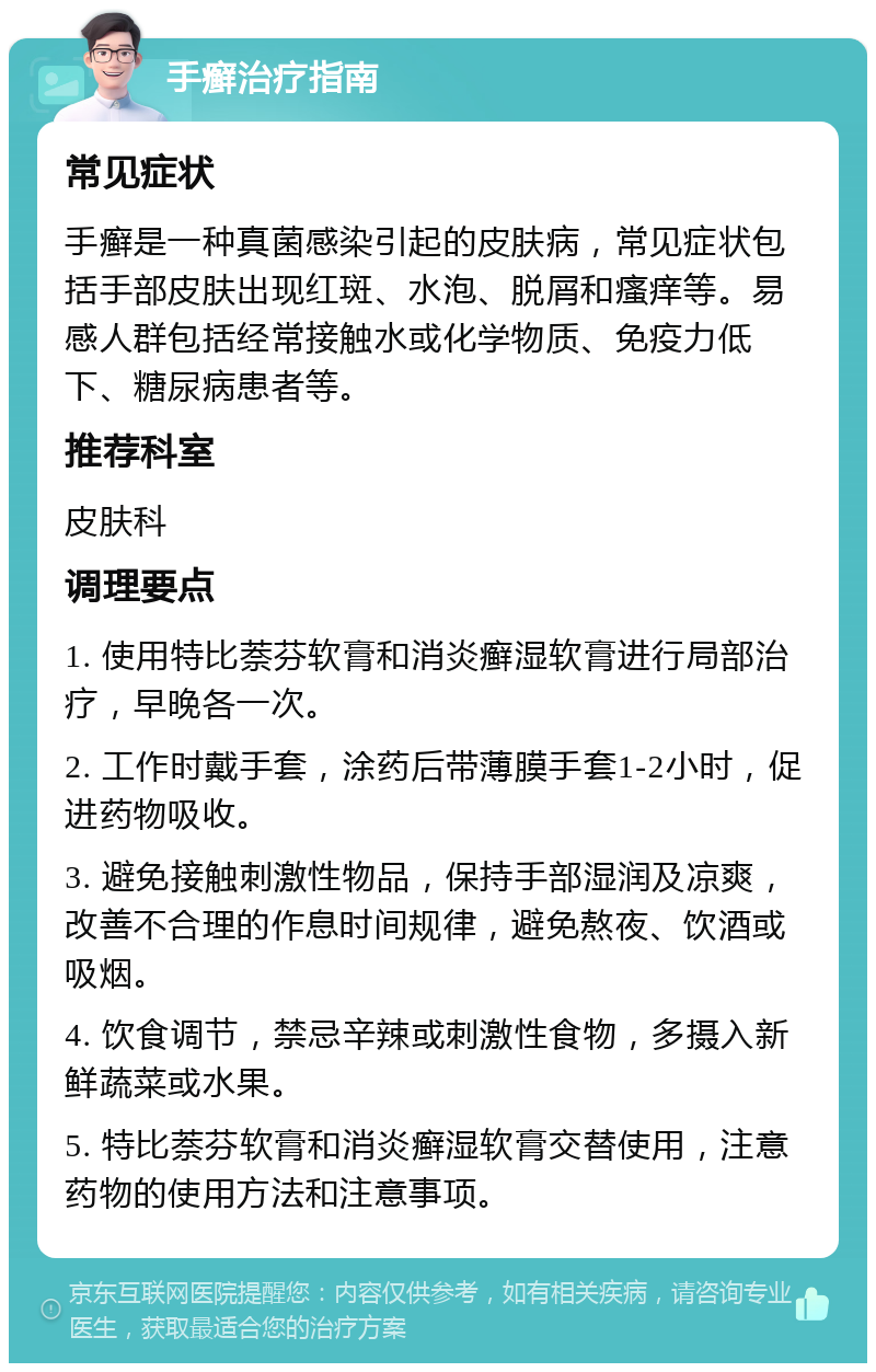 手癣治疗指南 常见症状 手癣是一种真菌感染引起的皮肤病，常见症状包括手部皮肤出现红斑、水泡、脱屑和瘙痒等。易感人群包括经常接触水或化学物质、免疫力低下、糖尿病患者等。 推荐科室 皮肤科 调理要点 1. 使用特比萘芬软膏和消炎癣湿软膏进行局部治疗，早晚各一次。 2. 工作时戴手套，涂药后带薄膜手套1-2小时，促进药物吸收。 3. 避免接触刺激性物品，保持手部湿润及凉爽，改善不合理的作息时间规律，避免熬夜、饮酒或吸烟。 4. 饮食调节，禁忌辛辣或刺激性食物，多摄入新鲜蔬菜或水果。 5. 特比萘芬软膏和消炎癣湿软膏交替使用，注意药物的使用方法和注意事项。