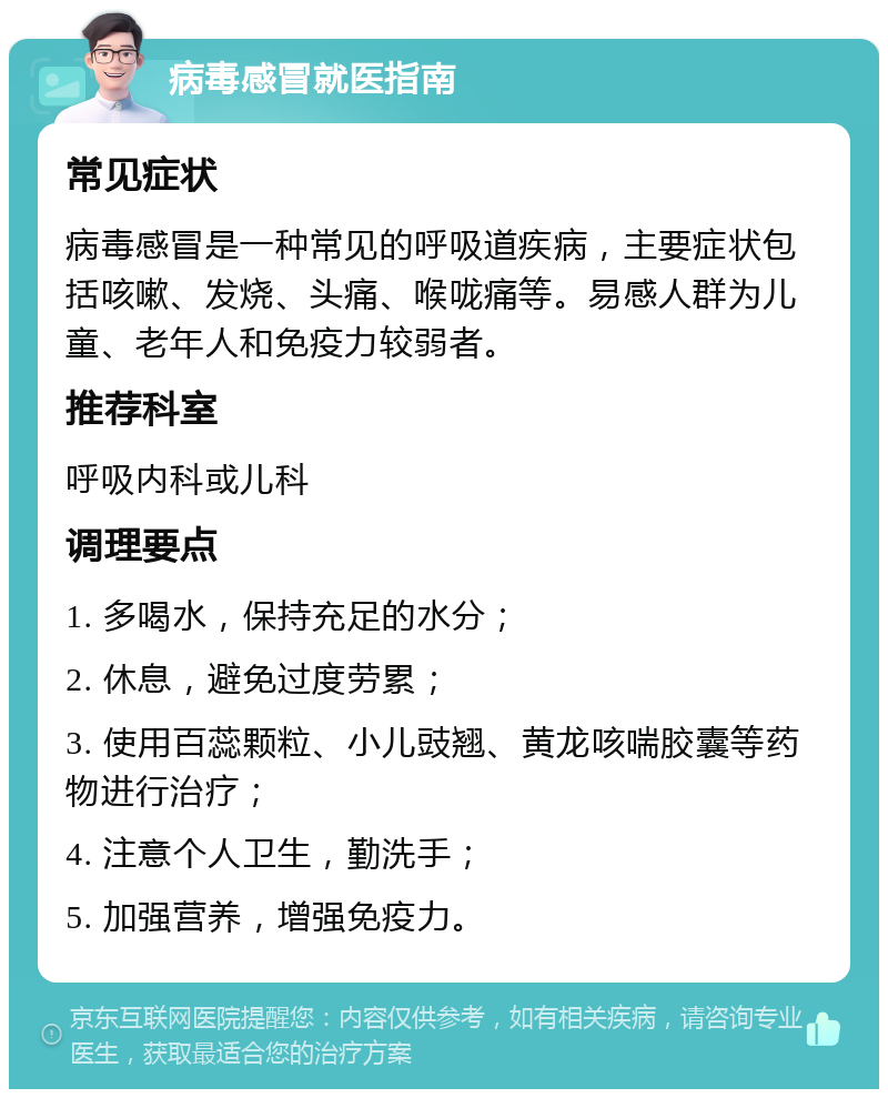 病毒感冒就医指南 常见症状 病毒感冒是一种常见的呼吸道疾病，主要症状包括咳嗽、发烧、头痛、喉咙痛等。易感人群为儿童、老年人和免疫力较弱者。 推荐科室 呼吸内科或儿科 调理要点 1. 多喝水，保持充足的水分； 2. 休息，避免过度劳累； 3. 使用百蕊颗粒、小儿豉翘、黄龙咳喘胶囊等药物进行治疗； 4. 注意个人卫生，勤洗手； 5. 加强营养，增强免疫力。