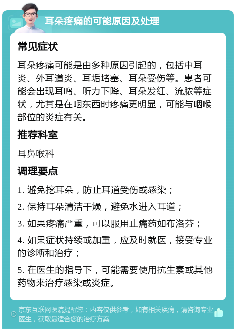 耳朵疼痛的可能原因及处理 常见症状 耳朵疼痛可能是由多种原因引起的，包括中耳炎、外耳道炎、耳垢堵塞、耳朵受伤等。患者可能会出现耳鸣、听力下降、耳朵发红、流脓等症状，尤其是在咽东西时疼痛更明显，可能与咽喉部位的炎症有关。 推荐科室 耳鼻喉科 调理要点 1. 避免挖耳朵，防止耳道受伤或感染； 2. 保持耳朵清洁干燥，避免水进入耳道； 3. 如果疼痛严重，可以服用止痛药如布洛芬； 4. 如果症状持续或加重，应及时就医，接受专业的诊断和治疗； 5. 在医生的指导下，可能需要使用抗生素或其他药物来治疗感染或炎症。