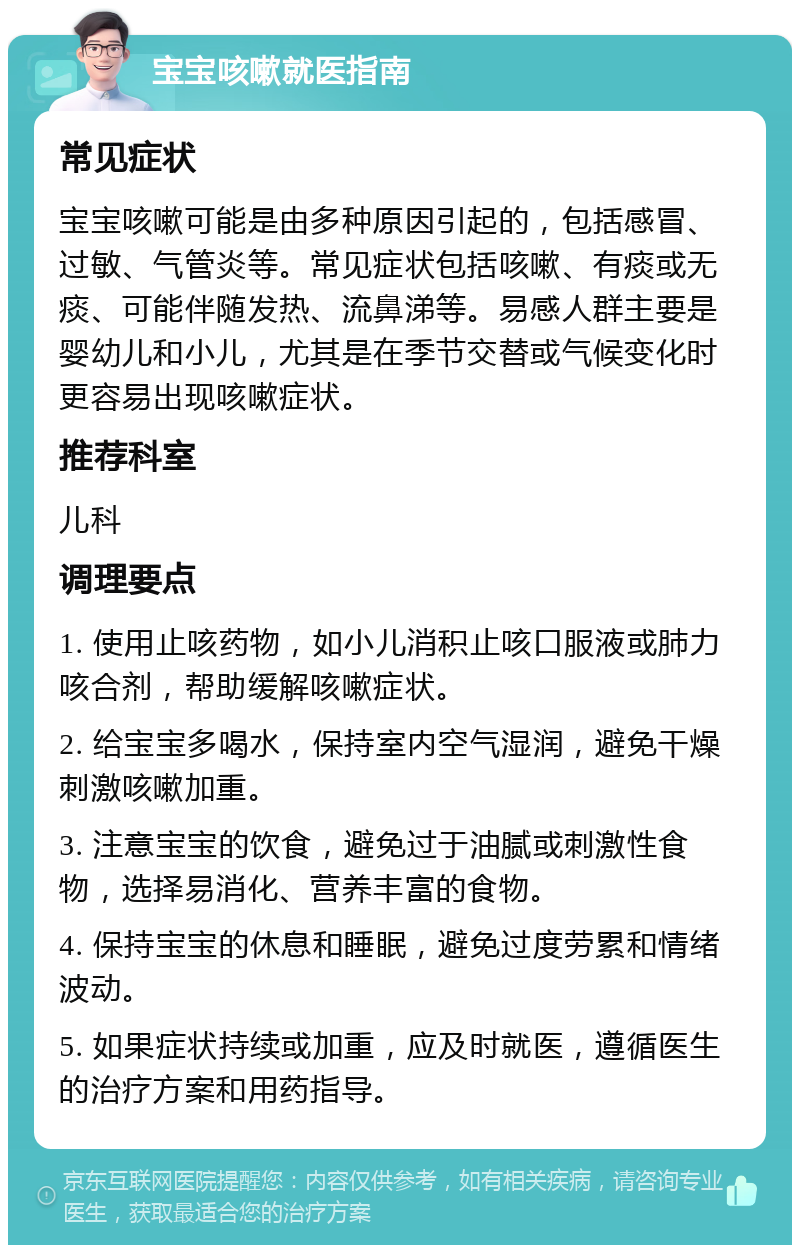 宝宝咳嗽就医指南 常见症状 宝宝咳嗽可能是由多种原因引起的，包括感冒、过敏、气管炎等。常见症状包括咳嗽、有痰或无痰、可能伴随发热、流鼻涕等。易感人群主要是婴幼儿和小儿，尤其是在季节交替或气候变化时更容易出现咳嗽症状。 推荐科室 儿科 调理要点 1. 使用止咳药物，如小儿消积止咳口服液或肺力咳合剂，帮助缓解咳嗽症状。 2. 给宝宝多喝水，保持室内空气湿润，避免干燥刺激咳嗽加重。 3. 注意宝宝的饮食，避免过于油腻或刺激性食物，选择易消化、营养丰富的食物。 4. 保持宝宝的休息和睡眠，避免过度劳累和情绪波动。 5. 如果症状持续或加重，应及时就医，遵循医生的治疗方案和用药指导。