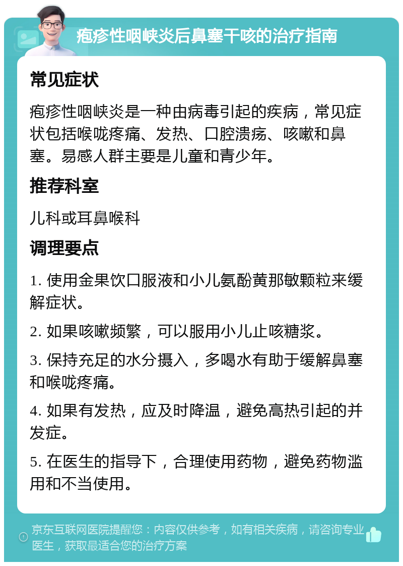 疱疹性咽峡炎后鼻塞干咳的治疗指南 常见症状 疱疹性咽峡炎是一种由病毒引起的疾病，常见症状包括喉咙疼痛、发热、口腔溃疡、咳嗽和鼻塞。易感人群主要是儿童和青少年。 推荐科室 儿科或耳鼻喉科 调理要点 1. 使用金果饮口服液和小儿氨酚黄那敏颗粒来缓解症状。 2. 如果咳嗽频繁，可以服用小儿止咳糖浆。 3. 保持充足的水分摄入，多喝水有助于缓解鼻塞和喉咙疼痛。 4. 如果有发热，应及时降温，避免高热引起的并发症。 5. 在医生的指导下，合理使用药物，避免药物滥用和不当使用。