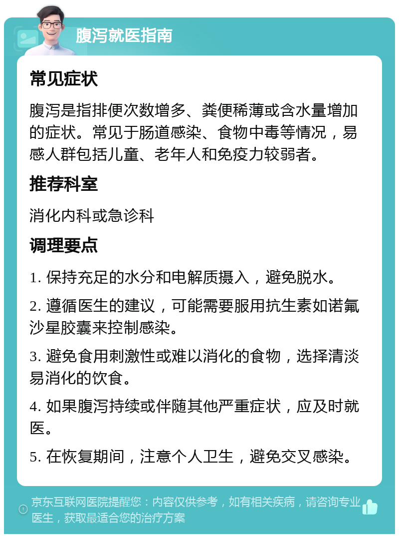 腹泻就医指南 常见症状 腹泻是指排便次数增多、粪便稀薄或含水量增加的症状。常见于肠道感染、食物中毒等情况，易感人群包括儿童、老年人和免疫力较弱者。 推荐科室 消化内科或急诊科 调理要点 1. 保持充足的水分和电解质摄入，避免脱水。 2. 遵循医生的建议，可能需要服用抗生素如诺氟沙星胶囊来控制感染。 3. 避免食用刺激性或难以消化的食物，选择清淡易消化的饮食。 4. 如果腹泻持续或伴随其他严重症状，应及时就医。 5. 在恢复期间，注意个人卫生，避免交叉感染。