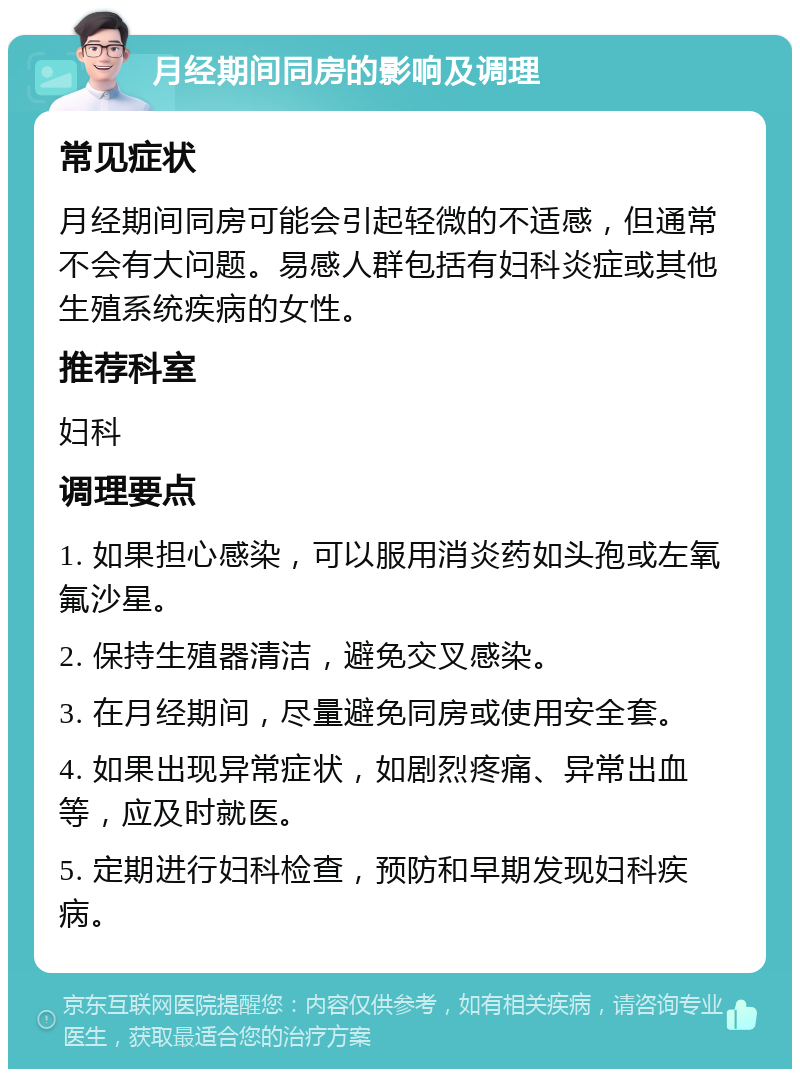 月经期间同房的影响及调理 常见症状 月经期间同房可能会引起轻微的不适感，但通常不会有大问题。易感人群包括有妇科炎症或其他生殖系统疾病的女性。 推荐科室 妇科 调理要点 1. 如果担心感染，可以服用消炎药如头孢或左氧氟沙星。 2. 保持生殖器清洁，避免交叉感染。 3. 在月经期间，尽量避免同房或使用安全套。 4. 如果出现异常症状，如剧烈疼痛、异常出血等，应及时就医。 5. 定期进行妇科检查，预防和早期发现妇科疾病。