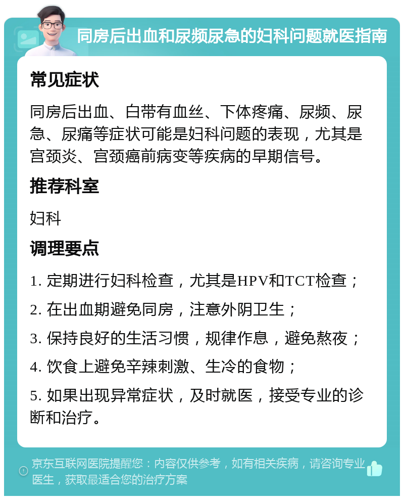 同房后出血和尿频尿急的妇科问题就医指南 常见症状 同房后出血、白带有血丝、下体疼痛、尿频、尿急、尿痛等症状可能是妇科问题的表现，尤其是宫颈炎、宫颈癌前病变等疾病的早期信号。 推荐科室 妇科 调理要点 1. 定期进行妇科检查，尤其是HPV和TCT检查； 2. 在出血期避免同房，注意外阴卫生； 3. 保持良好的生活习惯，规律作息，避免熬夜； 4. 饮食上避免辛辣刺激、生冷的食物； 5. 如果出现异常症状，及时就医，接受专业的诊断和治疗。