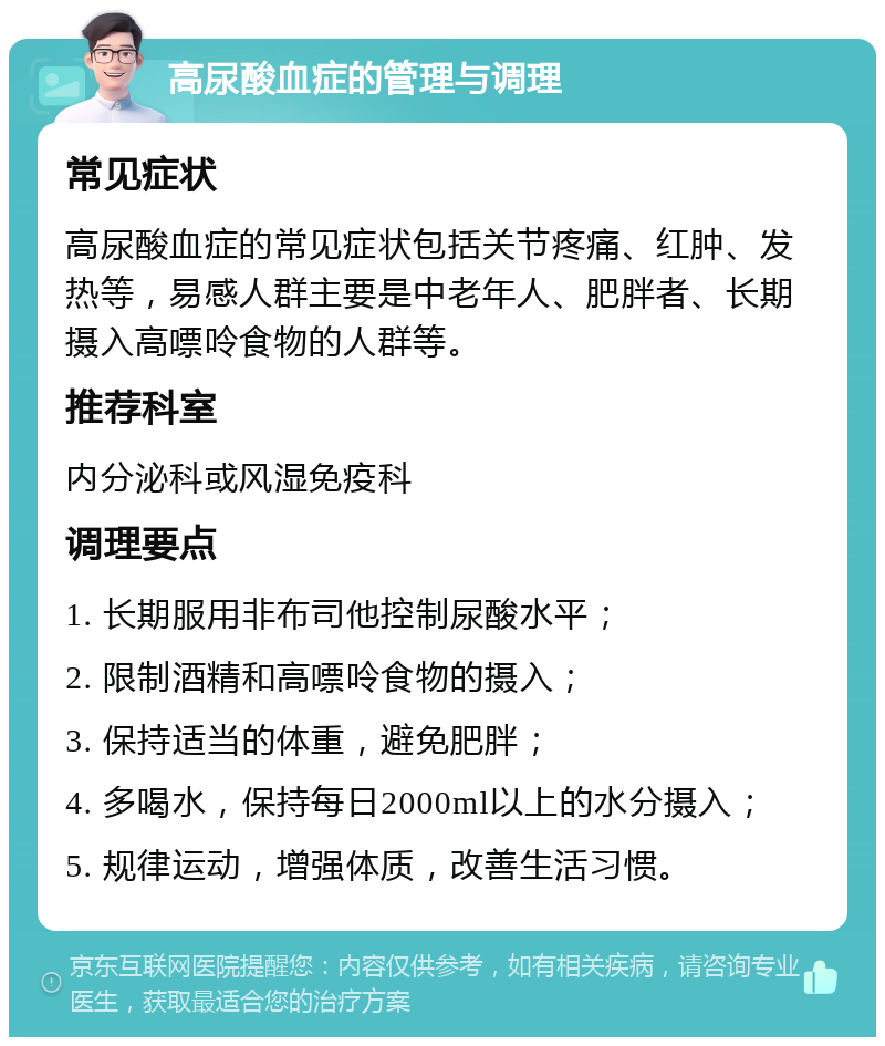 高尿酸血症的管理与调理 常见症状 高尿酸血症的常见症状包括关节疼痛、红肿、发热等，易感人群主要是中老年人、肥胖者、长期摄入高嘌呤食物的人群等。 推荐科室 内分泌科或风湿免疫科 调理要点 1. 长期服用非布司他控制尿酸水平； 2. 限制酒精和高嘌呤食物的摄入； 3. 保持适当的体重，避免肥胖； 4. 多喝水，保持每日2000ml以上的水分摄入； 5. 规律运动，增强体质，改善生活习惯。