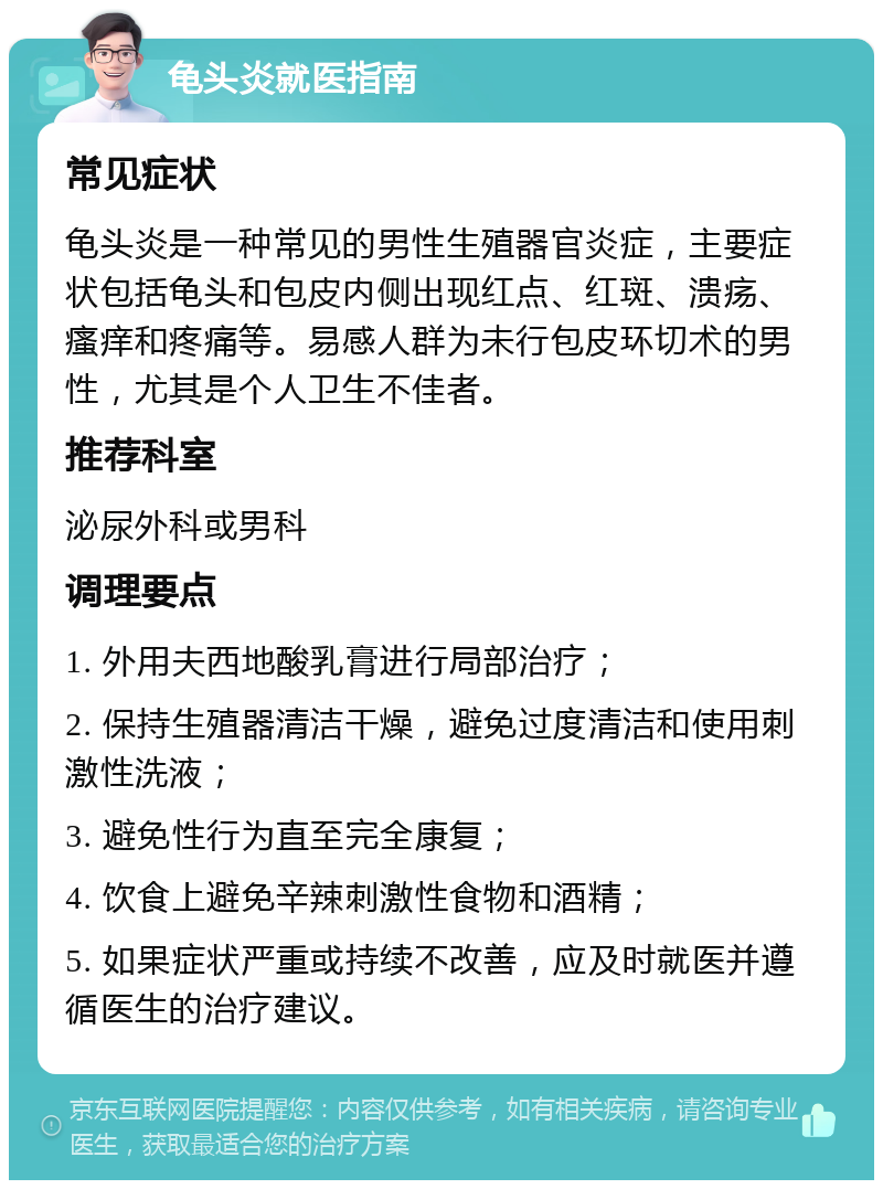 龟头炎就医指南 常见症状 龟头炎是一种常见的男性生殖器官炎症，主要症状包括龟头和包皮内侧出现红点、红斑、溃疡、瘙痒和疼痛等。易感人群为未行包皮环切术的男性，尤其是个人卫生不佳者。 推荐科室 泌尿外科或男科 调理要点 1. 外用夫西地酸乳膏进行局部治疗； 2. 保持生殖器清洁干燥，避免过度清洁和使用刺激性洗液； 3. 避免性行为直至完全康复； 4. 饮食上避免辛辣刺激性食物和酒精； 5. 如果症状严重或持续不改善，应及时就医并遵循医生的治疗建议。