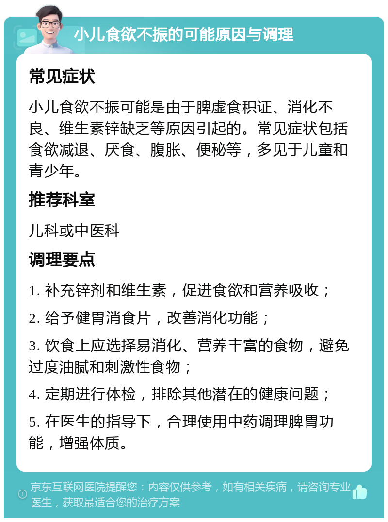 小儿食欲不振的可能原因与调理 常见症状 小儿食欲不振可能是由于脾虚食积证、消化不良、维生素锌缺乏等原因引起的。常见症状包括食欲减退、厌食、腹胀、便秘等，多见于儿童和青少年。 推荐科室 儿科或中医科 调理要点 1. 补充锌剂和维生素，促进食欲和营养吸收； 2. 给予健胃消食片，改善消化功能； 3. 饮食上应选择易消化、营养丰富的食物，避免过度油腻和刺激性食物； 4. 定期进行体检，排除其他潜在的健康问题； 5. 在医生的指导下，合理使用中药调理脾胃功能，增强体质。