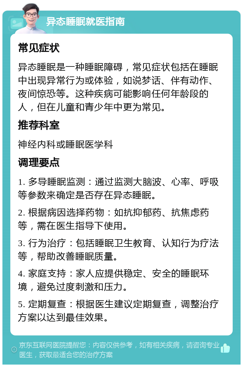 异态睡眠就医指南 常见症状 异态睡眠是一种睡眠障碍，常见症状包括在睡眠中出现异常行为或体验，如说梦话、伴有动作、夜间惊恐等。这种疾病可能影响任何年龄段的人，但在儿童和青少年中更为常见。 推荐科室 神经内科或睡眠医学科 调理要点 1. 多导睡眠监测：通过监测大脑波、心率、呼吸等参数来确定是否存在异态睡眠。 2. 根据病因选择药物：如抗抑郁药、抗焦虑药等，需在医生指导下使用。 3. 行为治疗：包括睡眠卫生教育、认知行为疗法等，帮助改善睡眠质量。 4. 家庭支持：家人应提供稳定、安全的睡眠环境，避免过度刺激和压力。 5. 定期复查：根据医生建议定期复查，调整治疗方案以达到最佳效果。