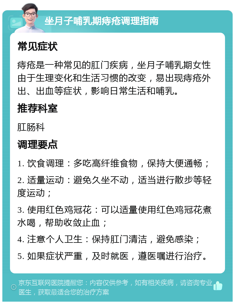 坐月子哺乳期痔疮调理指南 常见症状 痔疮是一种常见的肛门疾病，坐月子哺乳期女性由于生理变化和生活习惯的改变，易出现痔疮外出、出血等症状，影响日常生活和哺乳。 推荐科室 肛肠科 调理要点 1. 饮食调理：多吃高纤维食物，保持大便通畅； 2. 适量运动：避免久坐不动，适当进行散步等轻度运动； 3. 使用红色鸡冠花：可以适量使用红色鸡冠花煮水喝，帮助收敛止血； 4. 注意个人卫生：保持肛门清洁，避免感染； 5. 如果症状严重，及时就医，遵医嘱进行治疗。