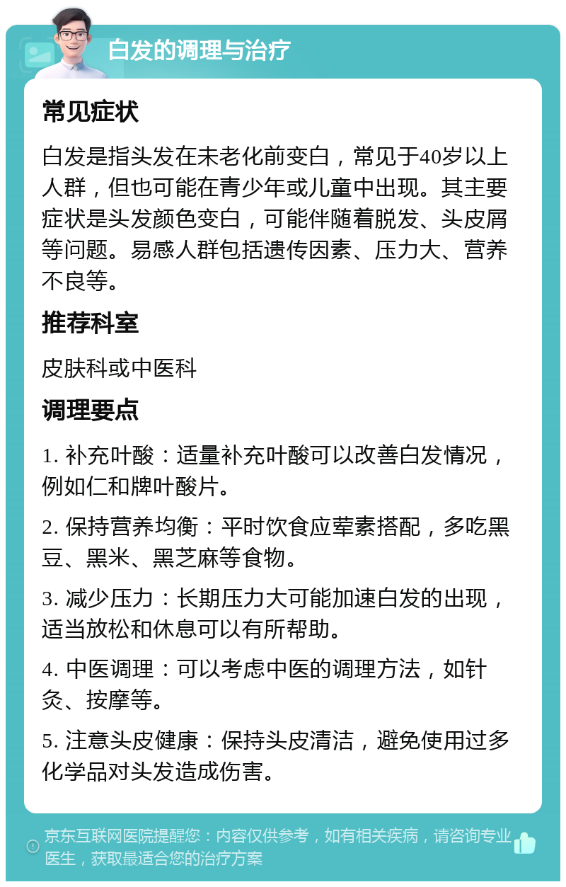 白发的调理与治疗 常见症状 白发是指头发在未老化前变白，常见于40岁以上人群，但也可能在青少年或儿童中出现。其主要症状是头发颜色变白，可能伴随着脱发、头皮屑等问题。易感人群包括遗传因素、压力大、营养不良等。 推荐科室 皮肤科或中医科 调理要点 1. 补充叶酸：适量补充叶酸可以改善白发情况，例如仁和牌叶酸片。 2. 保持营养均衡：平时饮食应荤素搭配，多吃黑豆、黑米、黑芝麻等食物。 3. 减少压力：长期压力大可能加速白发的出现，适当放松和休息可以有所帮助。 4. 中医调理：可以考虑中医的调理方法，如针灸、按摩等。 5. 注意头皮健康：保持头皮清洁，避免使用过多化学品对头发造成伤害。