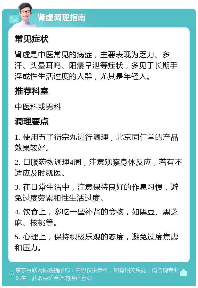 肾虚调理指南 常见症状 肾虚是中医常见的病症，主要表现为乏力、多汗、头晕耳鸣、阳痿早泄等症状，多见于长期手淫或性生活过度的人群，尤其是年轻人。 推荐科室 中医科或男科 调理要点 1. 使用五子衍宗丸进行调理，北京同仁堂的产品效果较好。 2. 口服药物调理4周，注意观察身体反应，若有不适应及时就医。 3. 在日常生活中，注意保持良好的作息习惯，避免过度劳累和性生活过度。 4. 饮食上，多吃一些补肾的食物，如黑豆、黑芝麻、核桃等。 5. 心理上，保持积极乐观的态度，避免过度焦虑和压力。