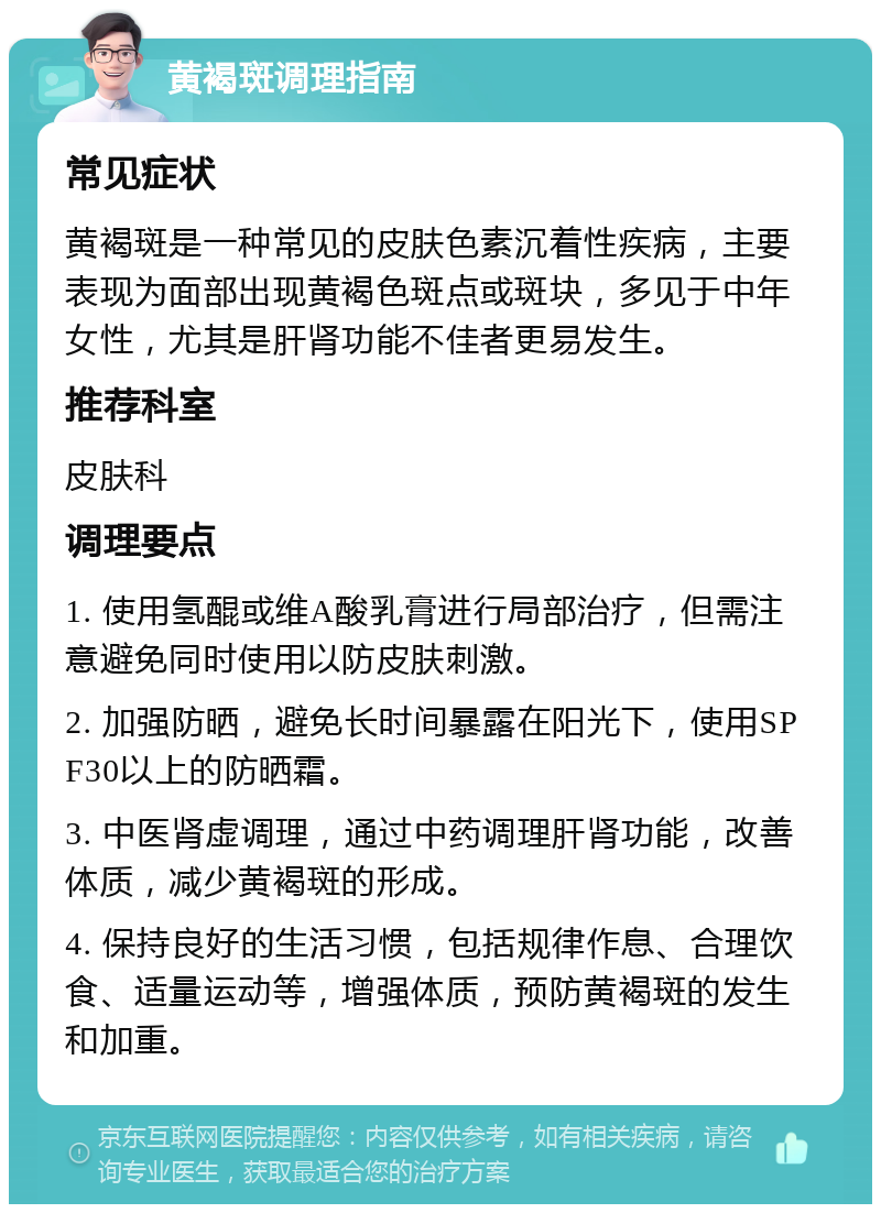 黄褐斑调理指南 常见症状 黄褐斑是一种常见的皮肤色素沉着性疾病，主要表现为面部出现黄褐色斑点或斑块，多见于中年女性，尤其是肝肾功能不佳者更易发生。 推荐科室 皮肤科 调理要点 1. 使用氢醌或维A酸乳膏进行局部治疗，但需注意避免同时使用以防皮肤刺激。 2. 加强防晒，避免长时间暴露在阳光下，使用SPF30以上的防晒霜。 3. 中医肾虚调理，通过中药调理肝肾功能，改善体质，减少黄褐斑的形成。 4. 保持良好的生活习惯，包括规律作息、合理饮食、适量运动等，增强体质，预防黄褐斑的发生和加重。