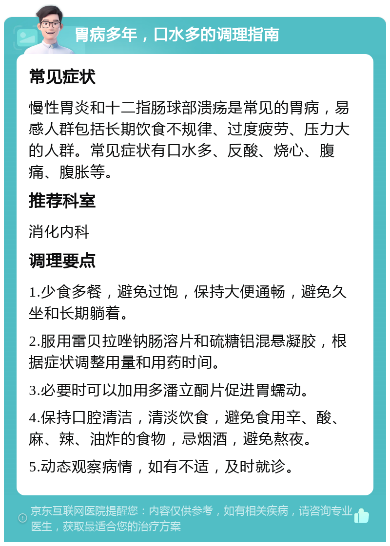 胃病多年，口水多的调理指南 常见症状 慢性胃炎和十二指肠球部溃疡是常见的胃病，易感人群包括长期饮食不规律、过度疲劳、压力大的人群。常见症状有口水多、反酸、烧心、腹痛、腹胀等。 推荐科室 消化内科 调理要点 1.少食多餐，避免过饱，保持大便通畅，避免久坐和长期躺着。 2.服用雷贝拉唑钠肠溶片和硫糖铝混悬凝胶，根据症状调整用量和用药时间。 3.必要时可以加用多潘立酮片促进胃蠕动。 4.保持口腔清洁，清淡饮食，避免食用辛、酸、麻、辣、油炸的食物，忌烟酒，避免熬夜。 5.动态观察病情，如有不适，及时就诊。