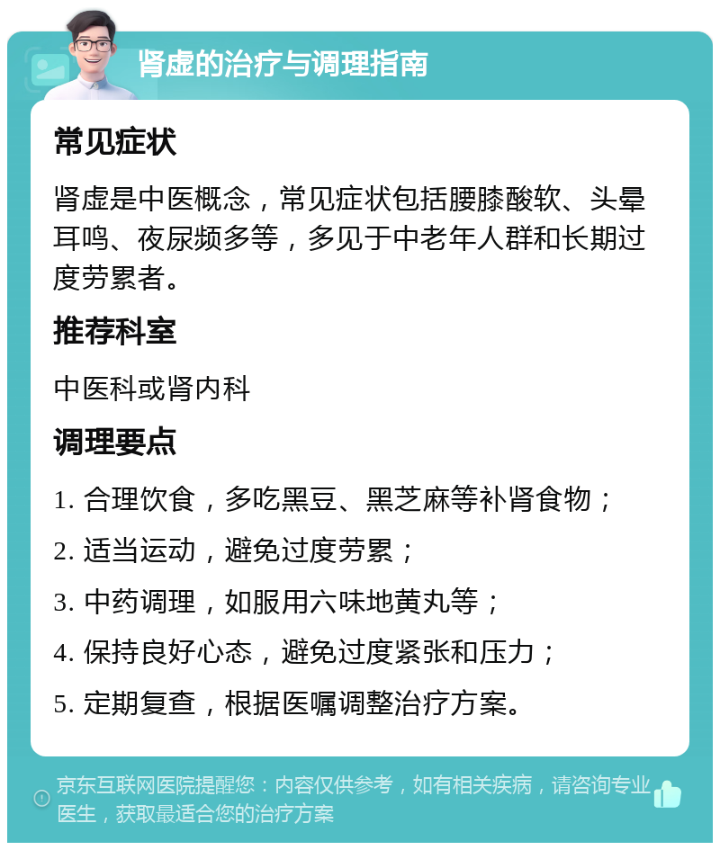 肾虚的治疗与调理指南 常见症状 肾虚是中医概念，常见症状包括腰膝酸软、头晕耳鸣、夜尿频多等，多见于中老年人群和长期过度劳累者。 推荐科室 中医科或肾内科 调理要点 1. 合理饮食，多吃黑豆、黑芝麻等补肾食物； 2. 适当运动，避免过度劳累； 3. 中药调理，如服用六味地黄丸等； 4. 保持良好心态，避免过度紧张和压力； 5. 定期复查，根据医嘱调整治疗方案。