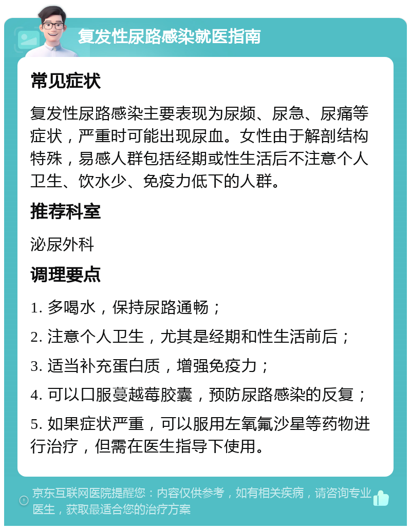 复发性尿路感染就医指南 常见症状 复发性尿路感染主要表现为尿频、尿急、尿痛等症状，严重时可能出现尿血。女性由于解剖结构特殊，易感人群包括经期或性生活后不注意个人卫生、饮水少、免疫力低下的人群。 推荐科室 泌尿外科 调理要点 1. 多喝水，保持尿路通畅； 2. 注意个人卫生，尤其是经期和性生活前后； 3. 适当补充蛋白质，增强免疫力； 4. 可以口服蔓越莓胶囊，预防尿路感染的反复； 5. 如果症状严重，可以服用左氧氟沙星等药物进行治疗，但需在医生指导下使用。