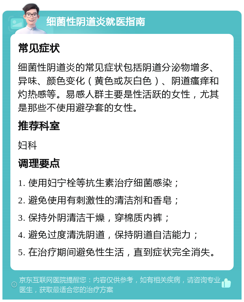 细菌性阴道炎就医指南 常见症状 细菌性阴道炎的常见症状包括阴道分泌物增多、异味、颜色变化（黄色或灰白色）、阴道瘙痒和灼热感等。易感人群主要是性活跃的女性，尤其是那些不使用避孕套的女性。 推荐科室 妇科 调理要点 1. 使用妇宁栓等抗生素治疗细菌感染； 2. 避免使用有刺激性的清洁剂和香皂； 3. 保持外阴清洁干燥，穿棉质内裤； 4. 避免过度清洗阴道，保持阴道自洁能力； 5. 在治疗期间避免性生活，直到症状完全消失。