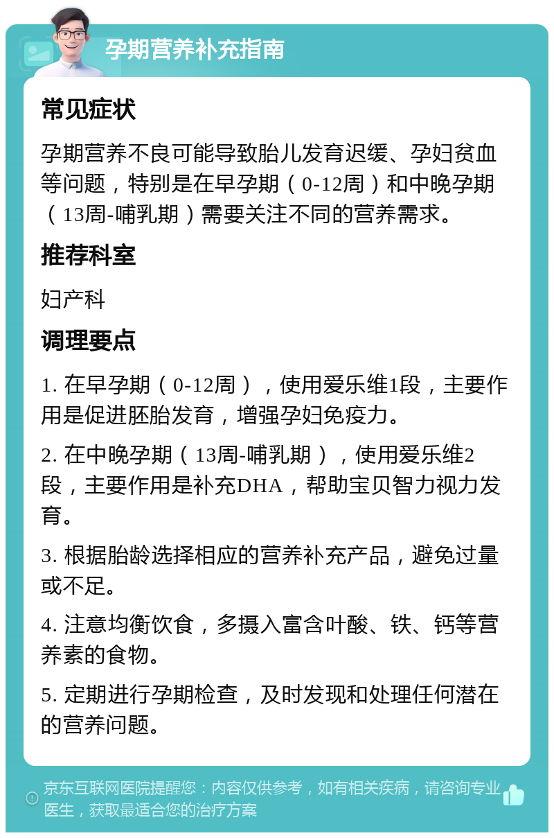 孕期营养补充指南 常见症状 孕期营养不良可能导致胎儿发育迟缓、孕妇贫血等问题，特别是在早孕期（0-12周）和中晚孕期（13周-哺乳期）需要关注不同的营养需求。 推荐科室 妇产科 调理要点 1. 在早孕期（0-12周），使用爱乐维1段，主要作用是促进胚胎发育，增强孕妇免疫力。 2. 在中晚孕期（13周-哺乳期），使用爱乐维2段，主要作用是补充DHA，帮助宝贝智力视力发育。 3. 根据胎龄选择相应的营养补充产品，避免过量或不足。 4. 注意均衡饮食，多摄入富含叶酸、铁、钙等营养素的食物。 5. 定期进行孕期检查，及时发现和处理任何潜在的营养问题。