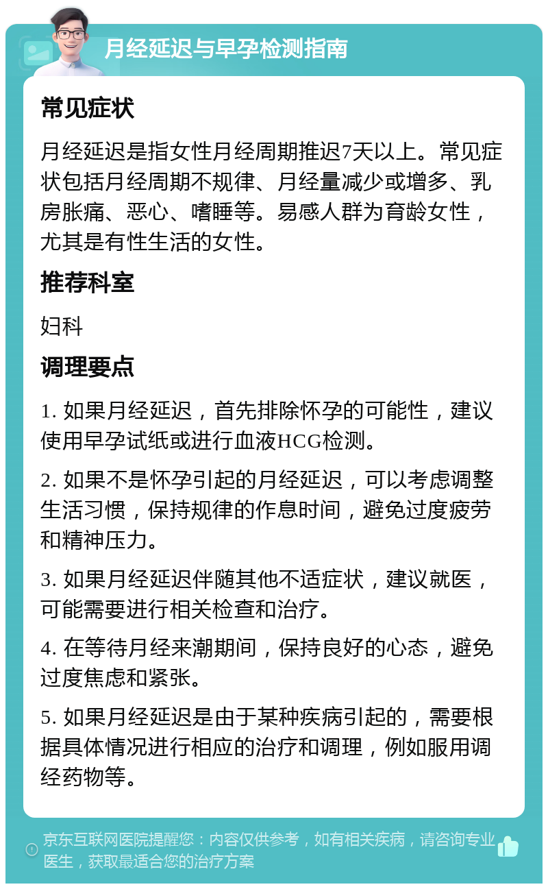 月经延迟与早孕检测指南 常见症状 月经延迟是指女性月经周期推迟7天以上。常见症状包括月经周期不规律、月经量减少或增多、乳房胀痛、恶心、嗜睡等。易感人群为育龄女性，尤其是有性生活的女性。 推荐科室 妇科 调理要点 1. 如果月经延迟，首先排除怀孕的可能性，建议使用早孕试纸或进行血液HCG检测。 2. 如果不是怀孕引起的月经延迟，可以考虑调整生活习惯，保持规律的作息时间，避免过度疲劳和精神压力。 3. 如果月经延迟伴随其他不适症状，建议就医，可能需要进行相关检查和治疗。 4. 在等待月经来潮期间，保持良好的心态，避免过度焦虑和紧张。 5. 如果月经延迟是由于某种疾病引起的，需要根据具体情况进行相应的治疗和调理，例如服用调经药物等。